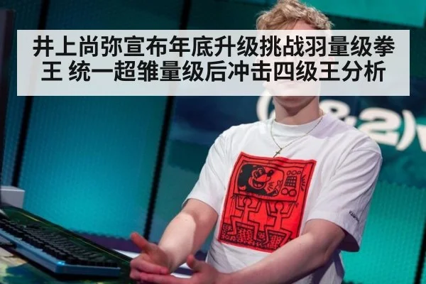 井上尚弥宣布年底升级挑战羽量级拳王 统一超雏量级后冲击四级王分析